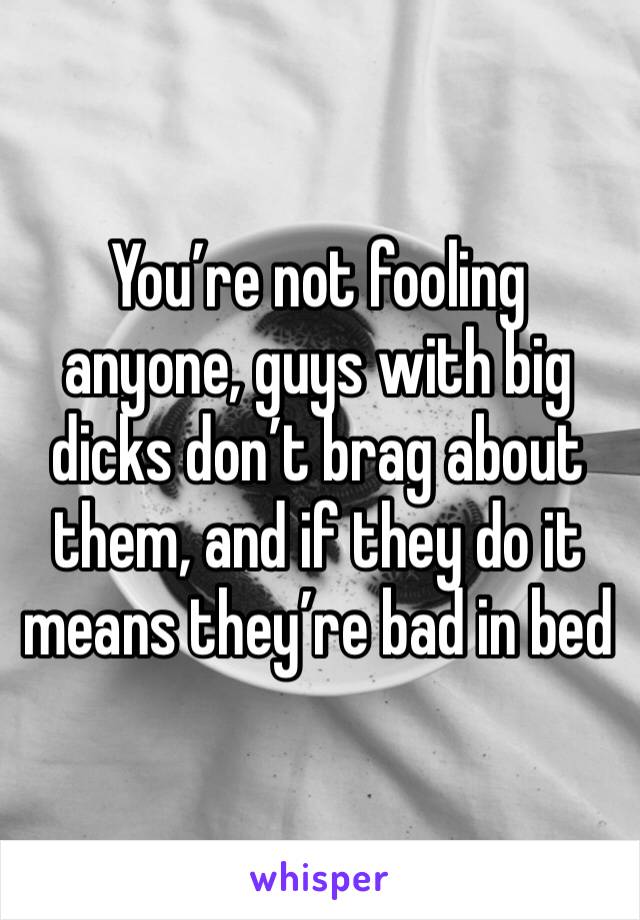 You’re not fooling anyone, guys with big dicks don’t brag about them, and if they do it means they’re bad in bed 