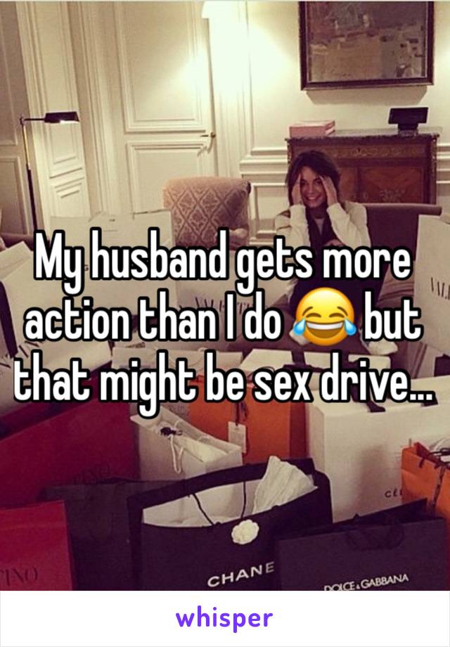 My husband gets more action than I do 😂 but that might be sex drive...