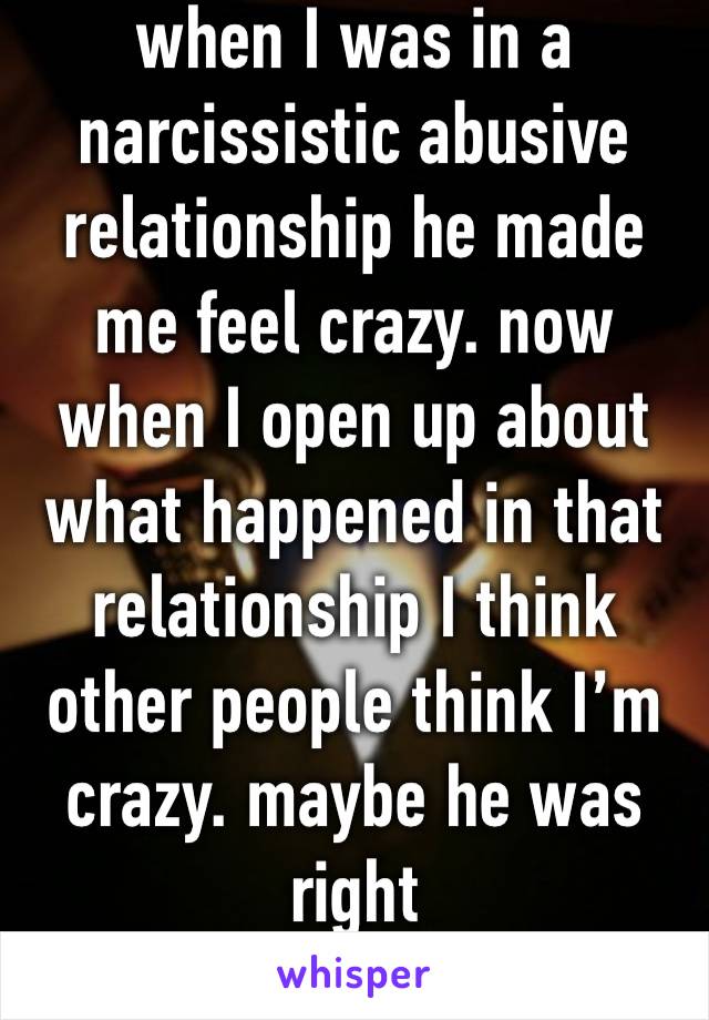 when I was in a narcissistic abusive relationship he made me feel crazy. now when I open up about what happened in that relationship I think other people think I’m crazy. maybe he was right 