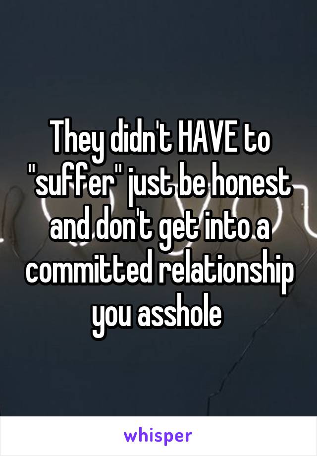 They didn't HAVE to "suffer" just be honest and don't get into a committed relationship you asshole 