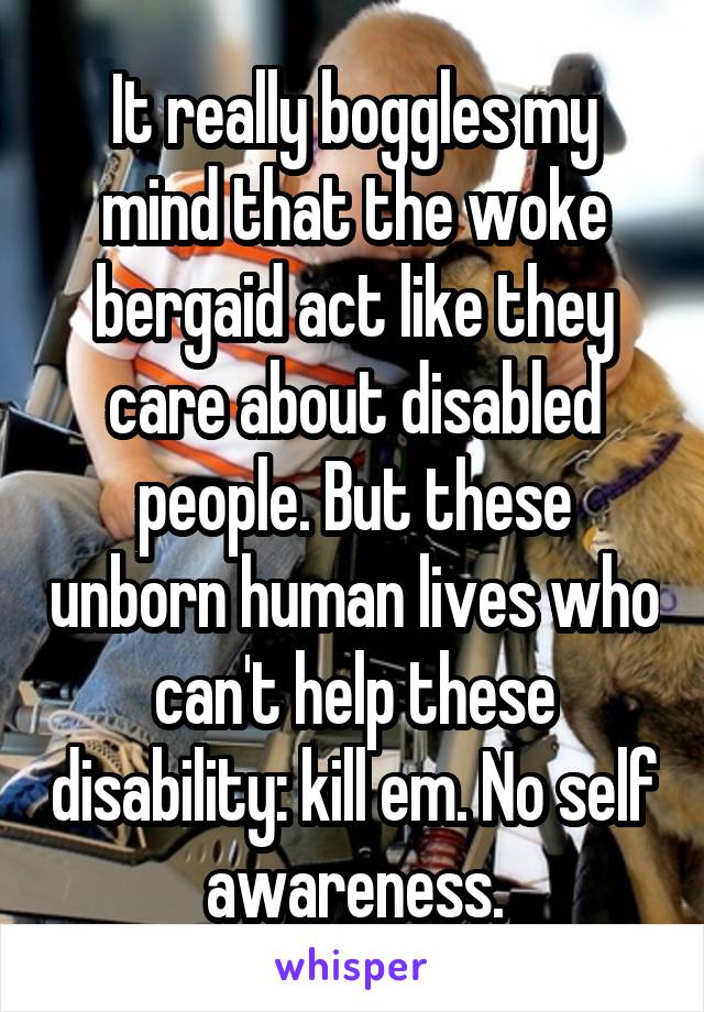 It really boggles my mind that the woke bergaid act like they care about disabled people. But these unborn human lives who can't help these disability: kill em. No self awareness.