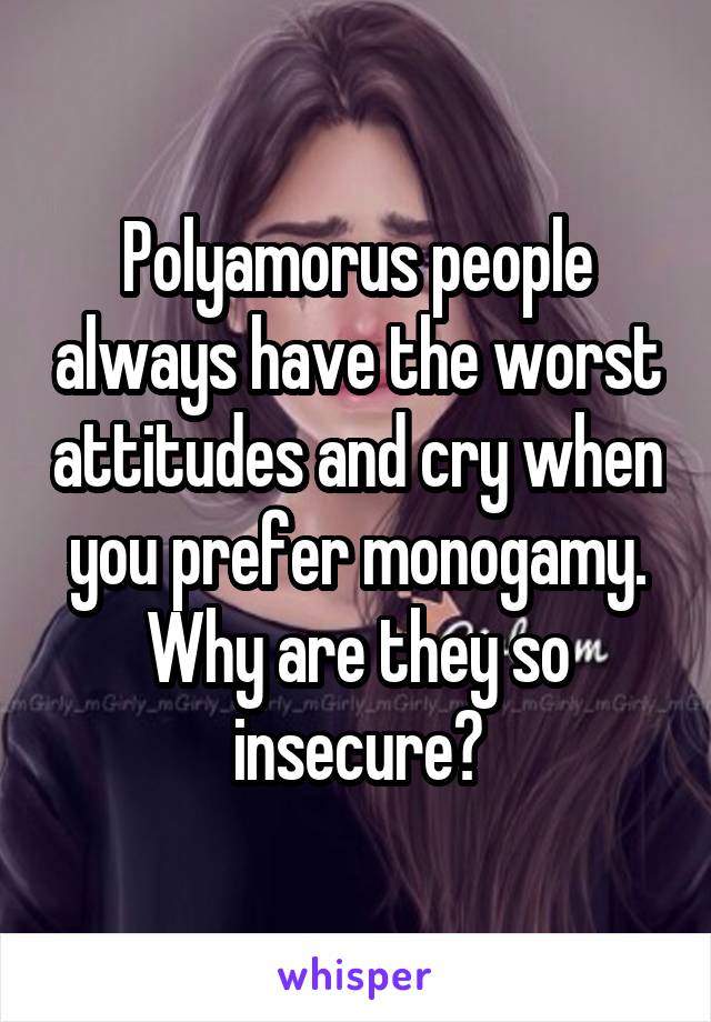 Polyamorus people always have the worst attitudes and cry when you prefer monogamy. Why are they so insecure?