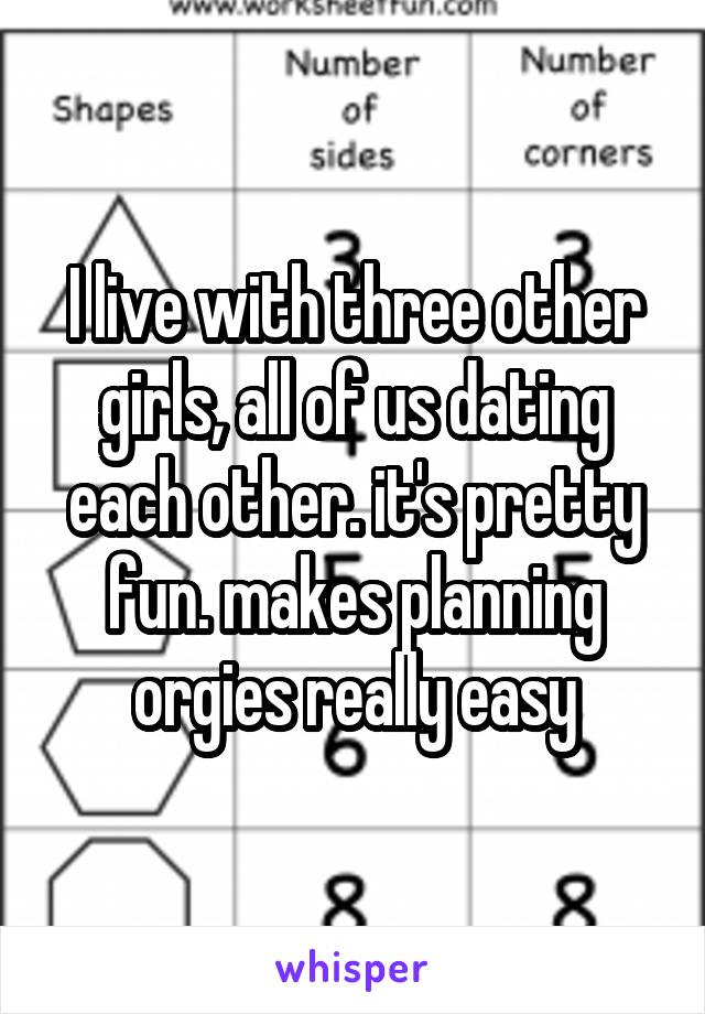 I live with three other girls, all of us dating each other. it's pretty fun. makes planning orgies really easy