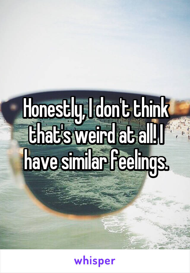 Honestly, I don't think that's weird at all! I have similar feelings.