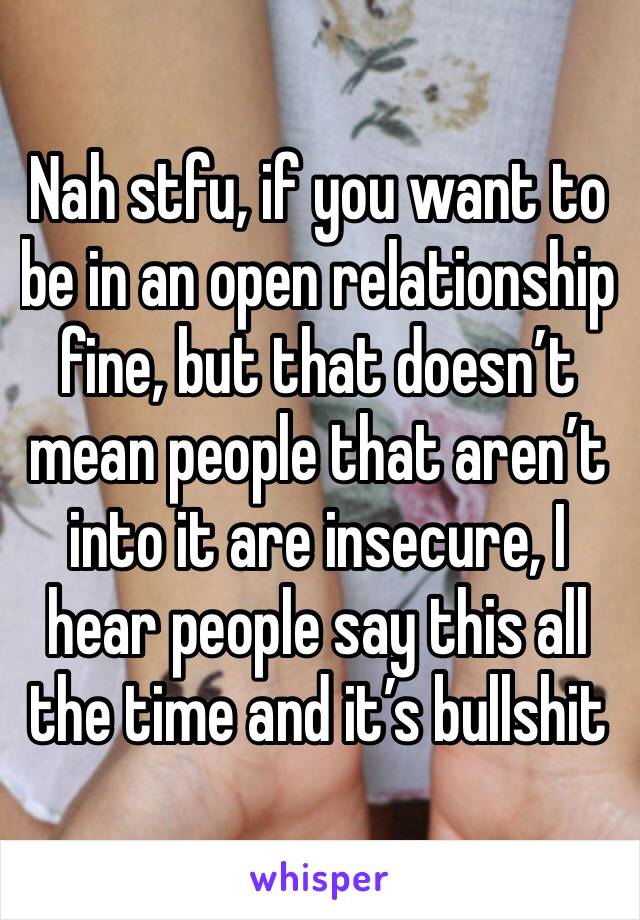 Nah stfu, if you want to be in an open relationship fine, but that doesn’t mean people that aren’t into it are insecure, I hear people say this all the time and it’s bullshit