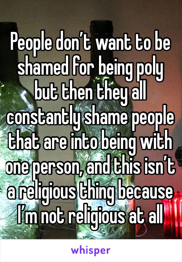 People don’t want to be shamed for being poly but then they all constantly shame people that are into being with one person, and this isn’t a religious thing because I’m not religious at all 