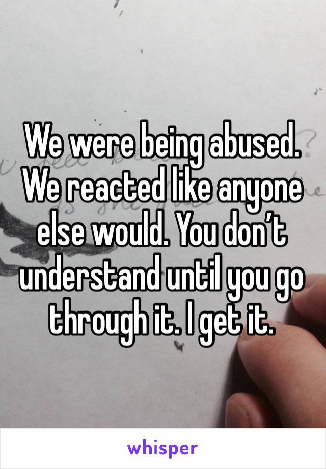 We were being abused. We reacted like anyone else would. You don’t understand until you go through it. I get it.