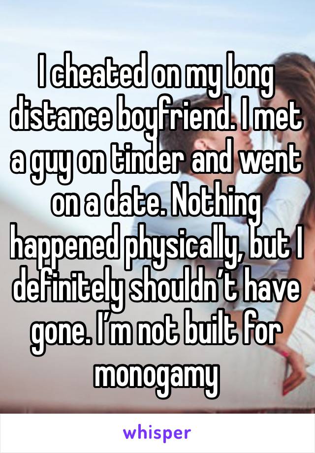 I cheated on my long distance boyfriend. I met a guy on tinder and went on a date. Nothing happened physically, but I definitely shouldn’t have gone. I’m not built for monogamy