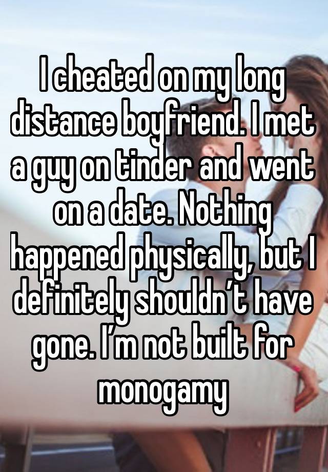 I cheated on my long distance boyfriend. I met a guy on tinder and went on a date. Nothing happened physically, but I definitely shouldn’t have gone. I’m not built for monogamy