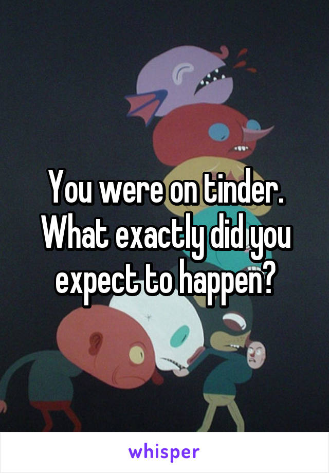 You were on tinder. What exactly did you expect to happen?