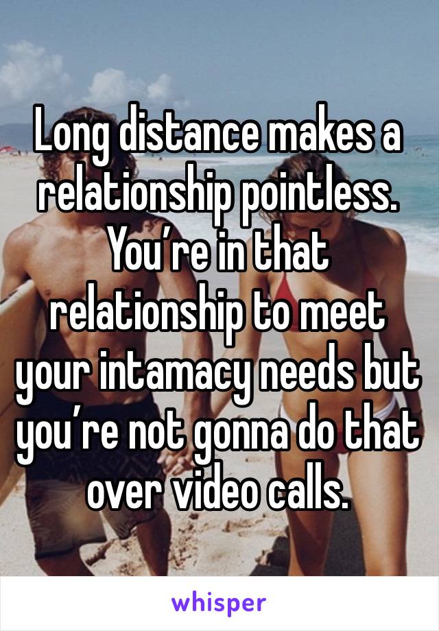 Long distance makes a relationship pointless. You’re in that relationship to meet your intamacy needs but you’re not gonna do that over video calls.