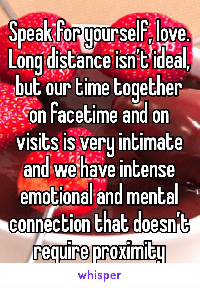 Speak for yourself, love. Long distance isn’t ideal, but our time together on facetime and on visits is very intimate and we have intense emotional and mental connection that doesn’t require proximity