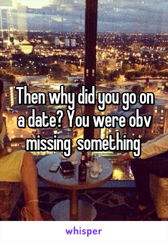 Then why did you go on a date? You were obv missing  something 