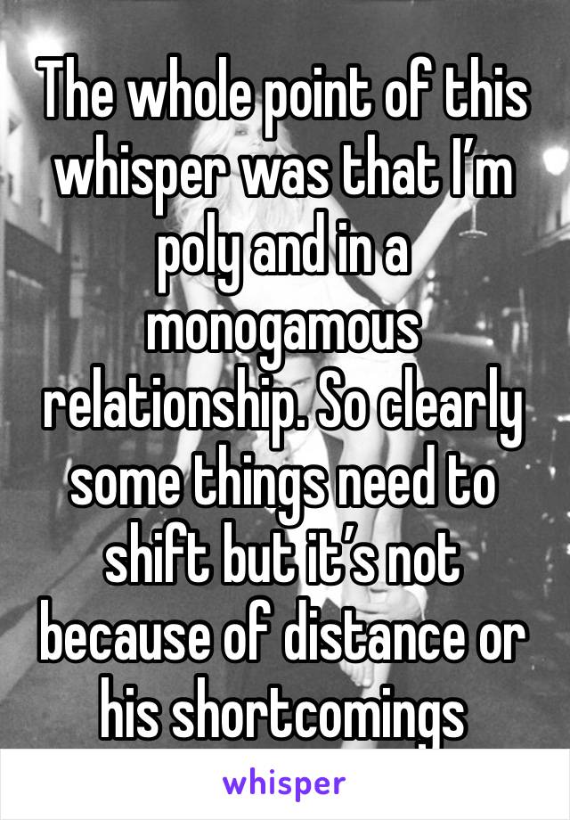 The whole point of this whisper was that I’m poly and in a monogamous relationship. So clearly some things need to shift but it’s not because of distance or his shortcomings