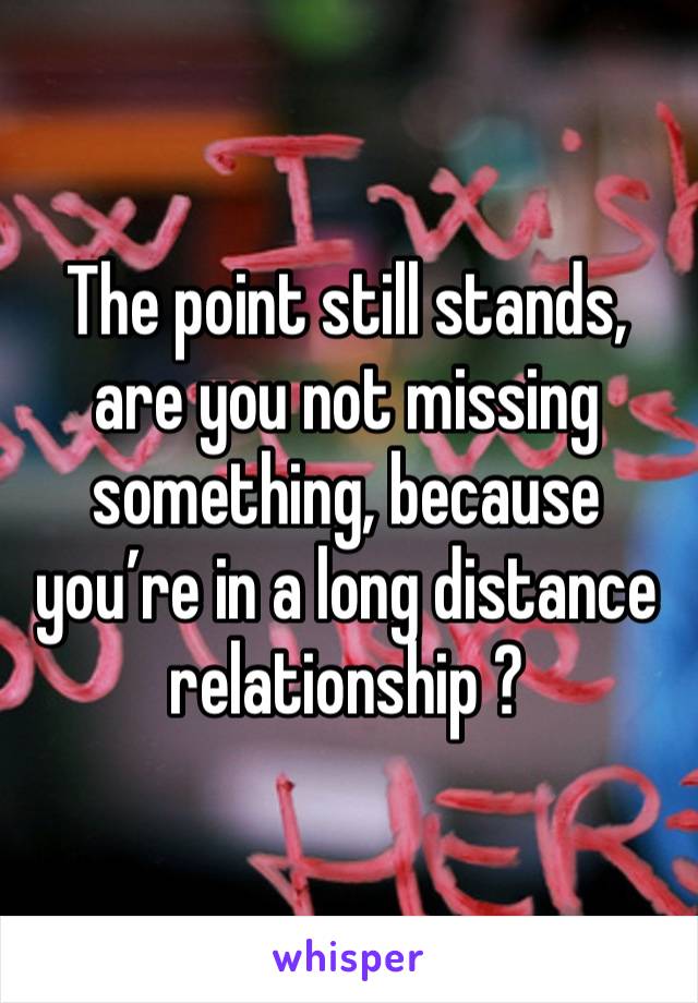 The point still stands, are you not missing something, because you’re in a long distance relationship ?