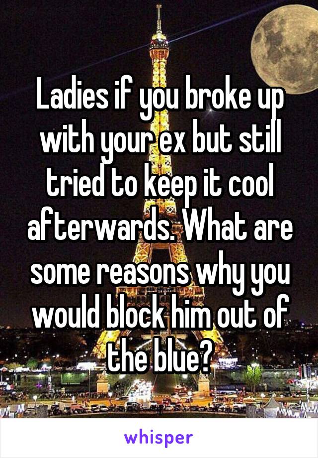 Ladies if you broke up with your ex but still tried to keep it cool afterwards. What are some reasons why you would block him out of the blue?