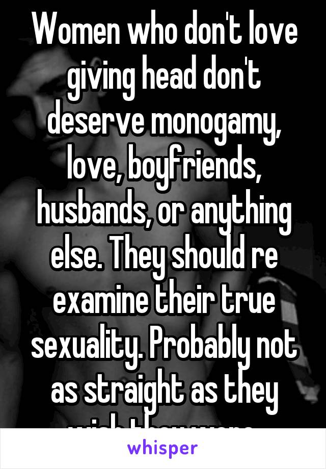 Women who don't love giving head don't deserve monogamy, love, boyfriends, husbands, or anything else. They should re examine their true sexuality. Probably not as straight as they wish they were.