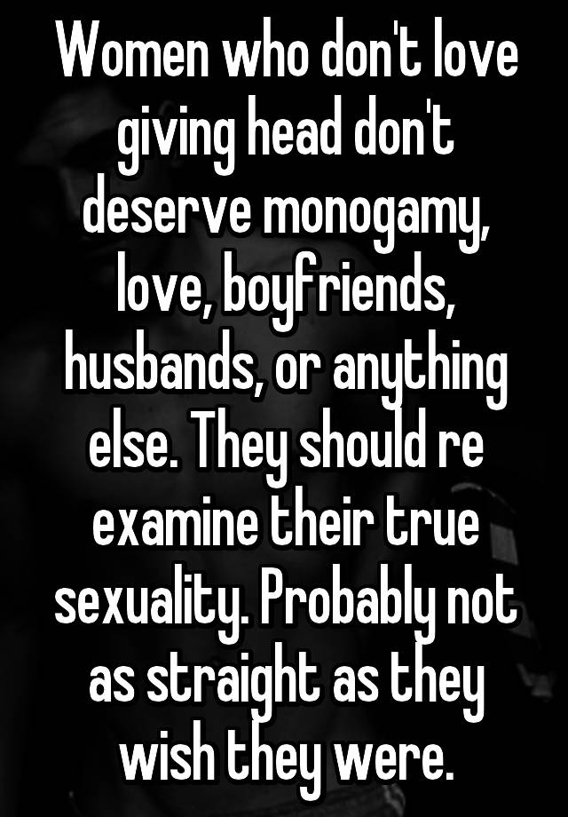 Women who don't love giving head don't deserve monogamy, love, boyfriends, husbands, or anything else. They should re examine their true sexuality. Probably not as straight as they wish they were.