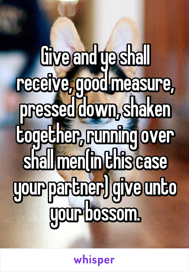 Give and ye shall receive, good measure, pressed down, shaken together, running over shall men(in this case your partner) give unto your bossom.