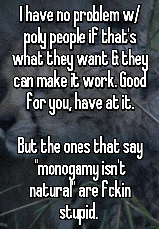 I have no problem w/ poly people if that's what they want & they can make it work. Good for you, have at it.

But the ones that say "monogamy isn't natural" are fckin stupid. 