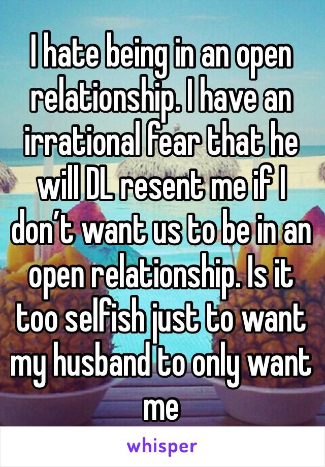 I hate being in an open relationship. I have an irrational fear that he will DL resent me if I don’t want us to be in an open relationship. Is it too selfish just to want my husband to only want me 