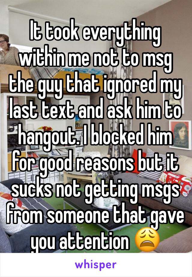 It took everything within me not to msg the guy that ignored my last text and ask him to hangout. I blocked him for good reasons but it sucks not getting msgs from someone that gave you attention 😩