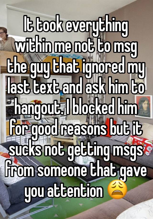 It took everything within me not to msg the guy that ignored my last text and ask him to hangout. I blocked him for good reasons but it sucks not getting msgs from someone that gave you attention 😩