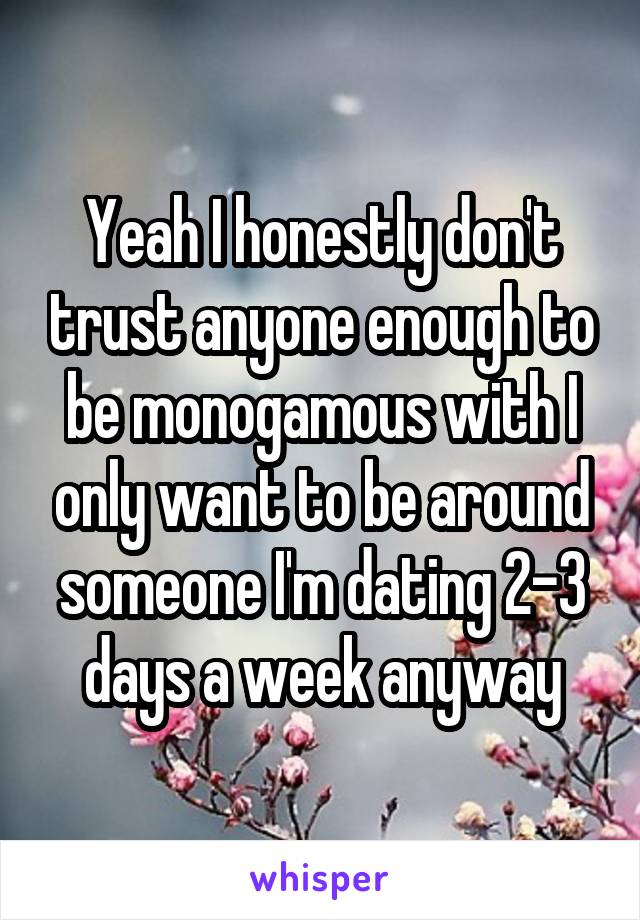 Yeah I honestly don't trust anyone enough to be monogamous with I only want to be around someone I'm dating 2-3 days a week anyway