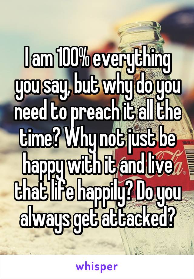 I am 100% everything you say, but why do you need to preach it all the time? Why not just be happy with it and live that life happily? Do you always get attacked?