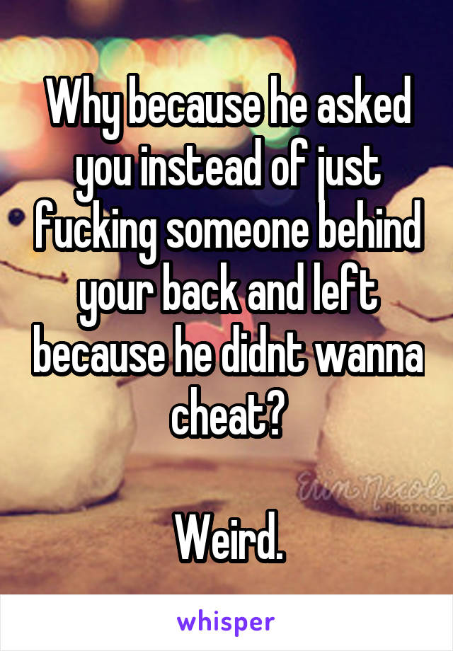 Why because he asked you instead of just fucking someone behind your back and left because he didnt wanna cheat?

Weird.