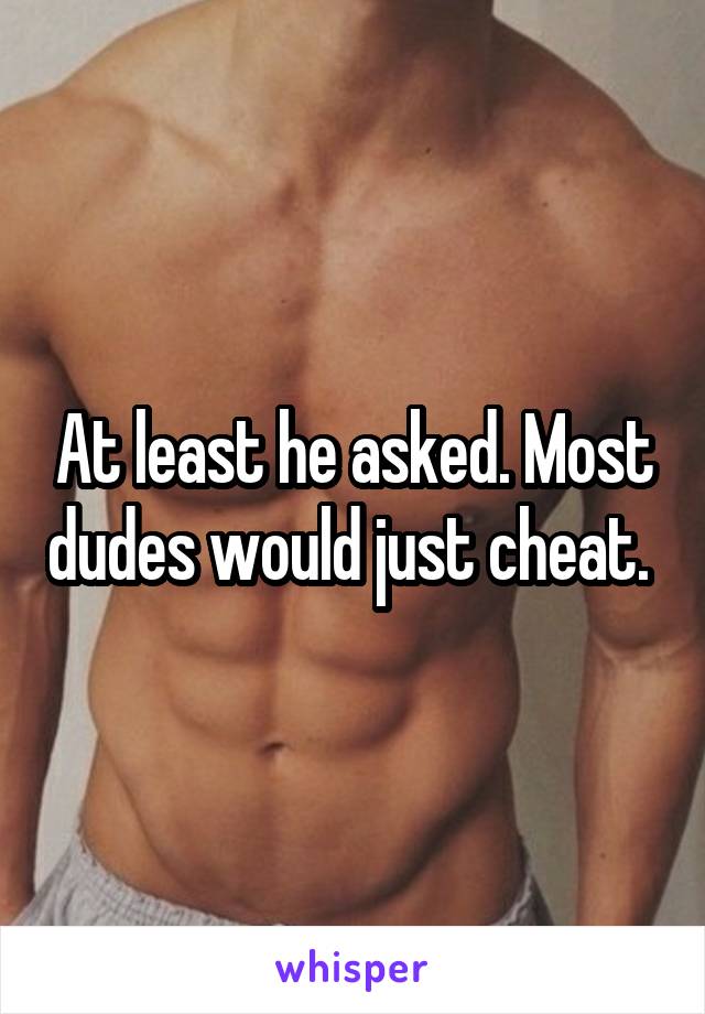 At least he asked. Most dudes would just cheat. 