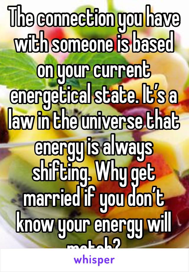 The connection you have with someone is based on your current energetical state. It’s a law in the universe that energy is always shifting. Why get married if you don’t know your energy will match? 