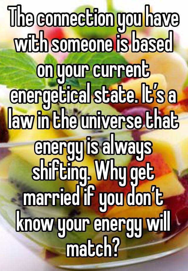 The connection you have with someone is based on your current energetical state. It’s a law in the universe that energy is always shifting. Why get married if you don’t know your energy will match? 