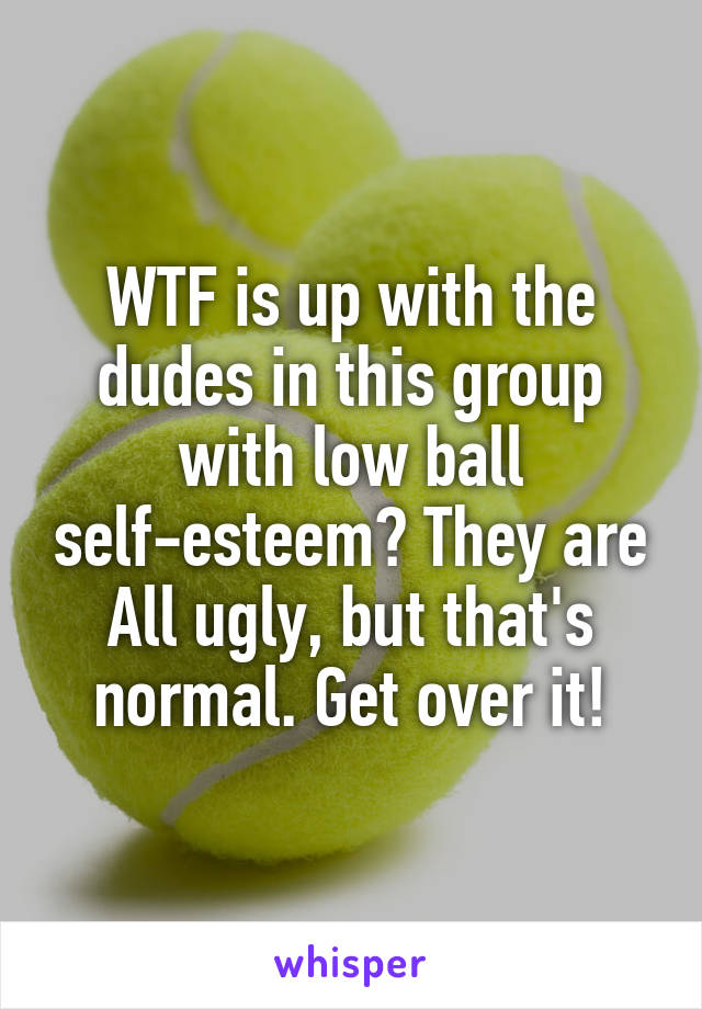 WTF is up with the dudes in this group with low ball self-esteem? They are All ugly, but that's normal. Get over it!