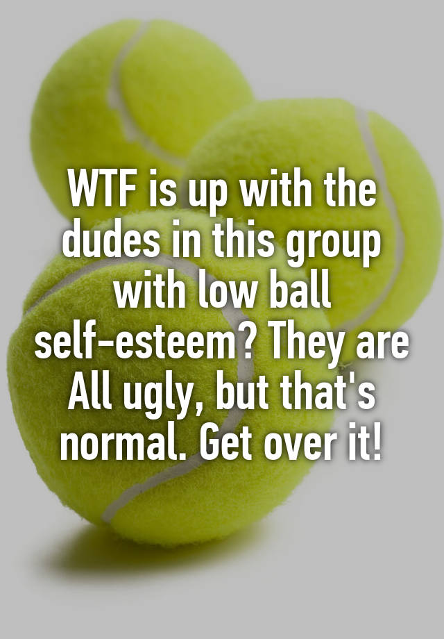 WTF is up with the dudes in this group with low ball self-esteem? They are All ugly, but that's normal. Get over it!