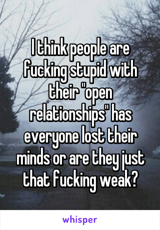 I think people are fucking stupid with their "open relationships" has everyone lost their minds or are they just that fucking weak?