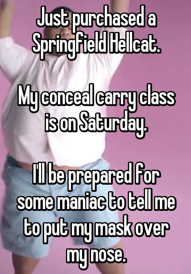 Just purchased a Springfield Hellcat.

My conceal carry class is on Saturday.

I'll be prepared for some maniac to tell me to put my mask over my nose.