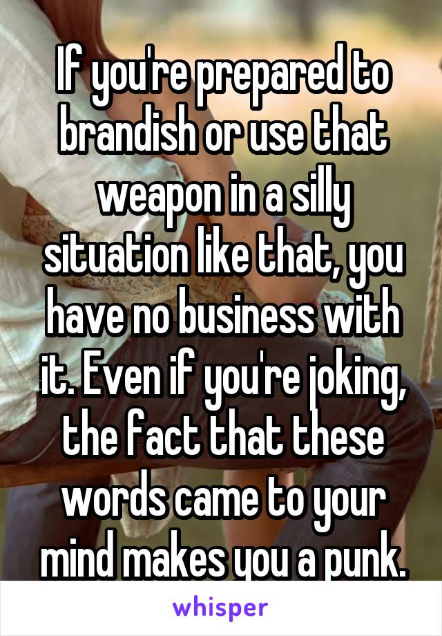 If you're prepared to brandish or use that weapon in a silly situation like that, you have no business with it. Even if you're joking, the fact that these words came to your mind makes you a punk.