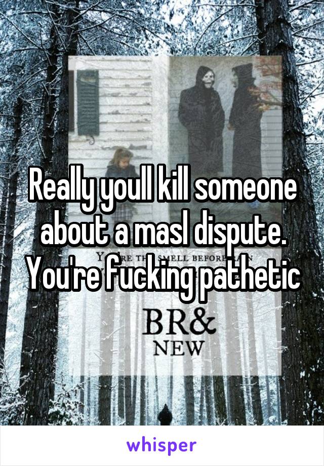 Really youll kill someone about a masl dispute. You're fucking pathetic