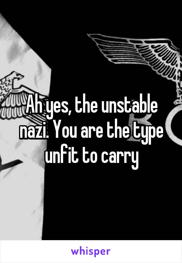 Ah yes, the unstable nazi. You are the type unfit to carry