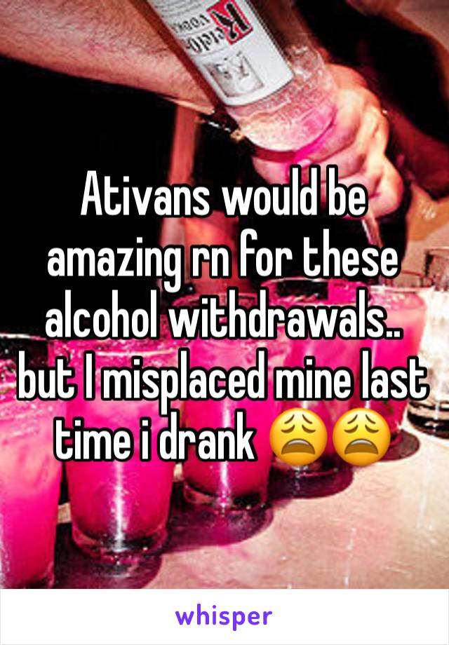 Ativans would be amazing rn for these alcohol withdrawals.. but I misplaced mine last time i drank 😩😩