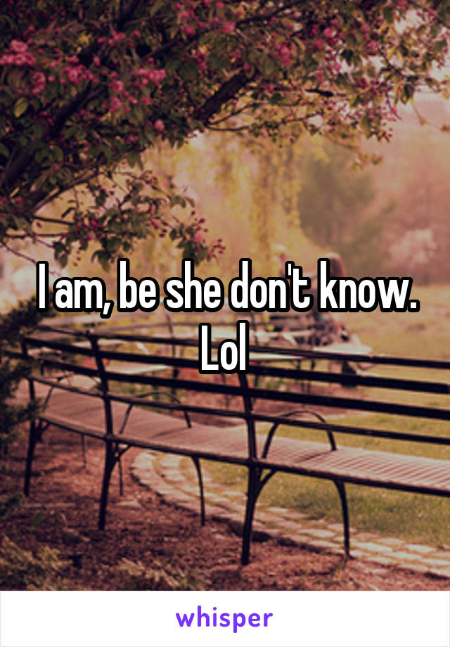 I am, be she don't know. Lol 