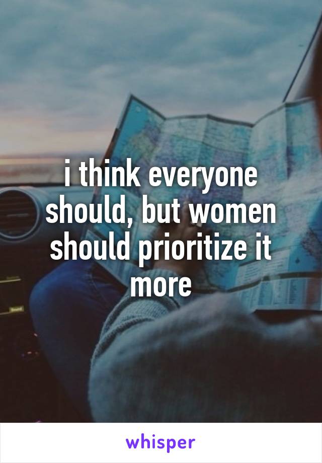 i think everyone should, but women should prioritize it more