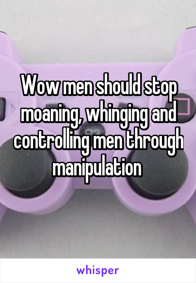 Wow men should stop moaning, whinging and controlling men through manipulation 
