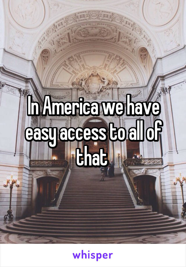 In America we have easy access to all of that 