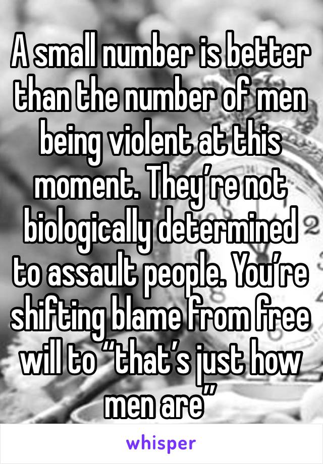 A small number is better than the number of men being violent at this moment. They’re not biologically determined to assault people. You’re shifting blame from free will to “that’s just how men are”