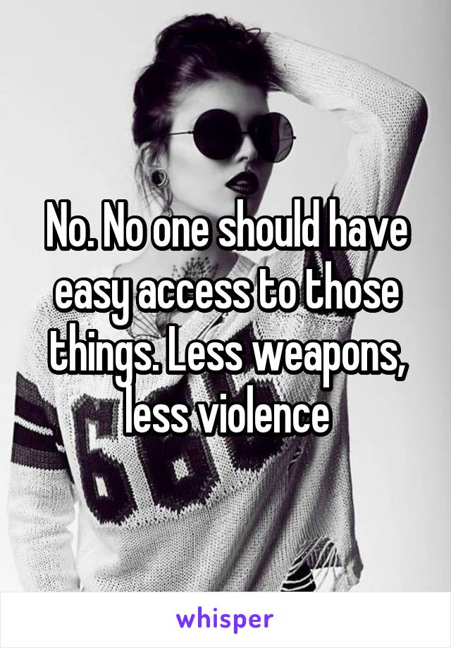 No. No one should have easy access to those things. Less weapons, less violence