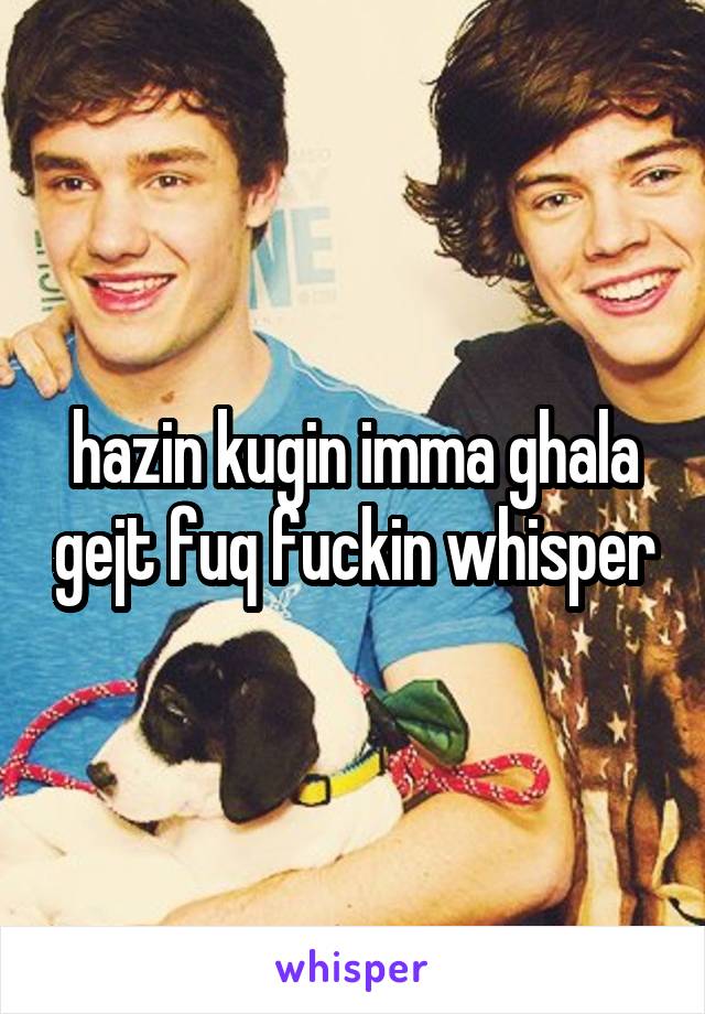 hazin kugin imma ghala gejt fuq fuckin whisper