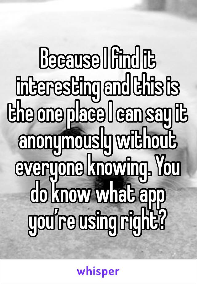 Because I find it interesting and this is the one place I can say it anonymously without everyone knowing. You do know what app you’re using right?