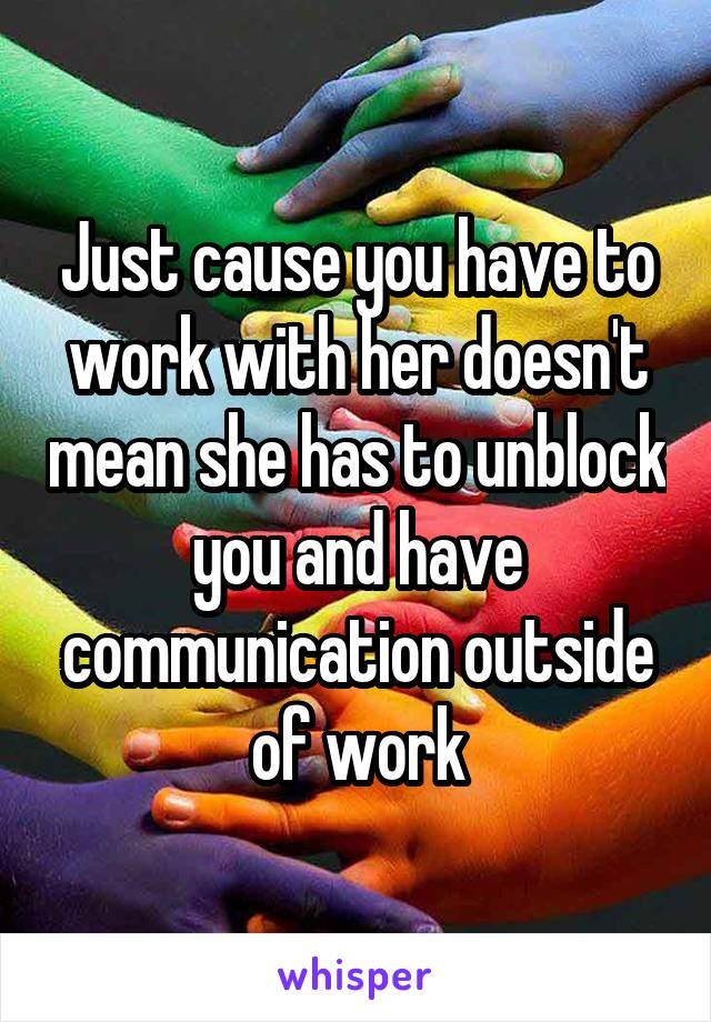 Just cause you have to work with her doesn't mean she has to unblock you and have communication outside of work